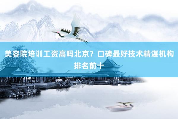 美容院培训工资高吗北京？口碑最好技术精湛机构排名前十