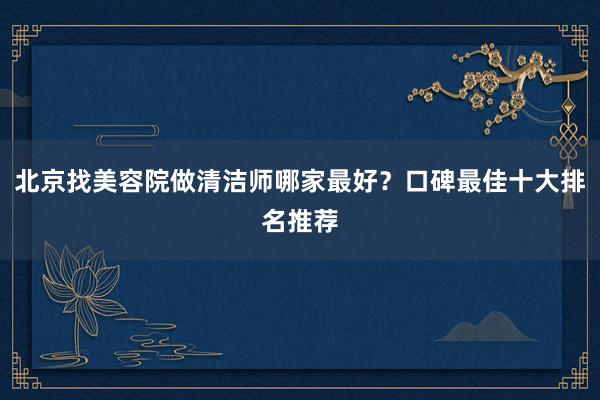 北京找美容院做清洁师哪家最好？口碑最佳十大排名推荐