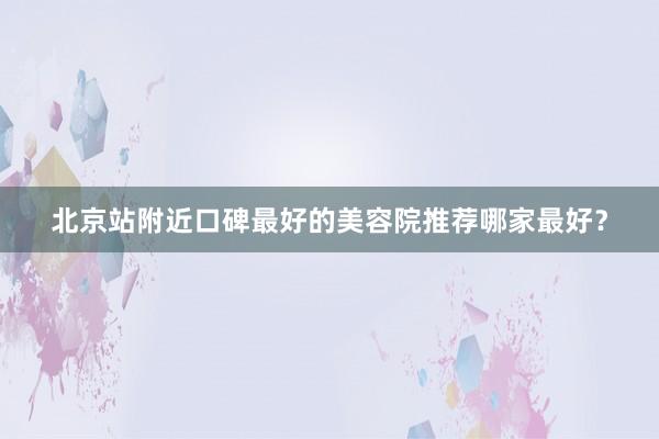 北京站附近口碑最好的美容院推荐哪家最好？