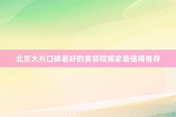 北京大兴口碑最好的美容院哪家最值得推荐