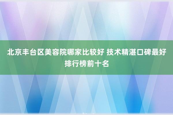 北京丰台区美容院哪家比较好 技术精湛口碑最好排行榜前十名