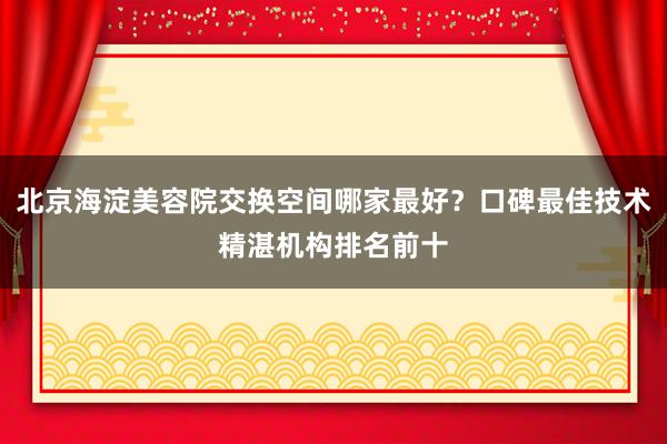 北京海淀美容院交换空间哪家最好？口碑最佳技术精湛机构排名前十
