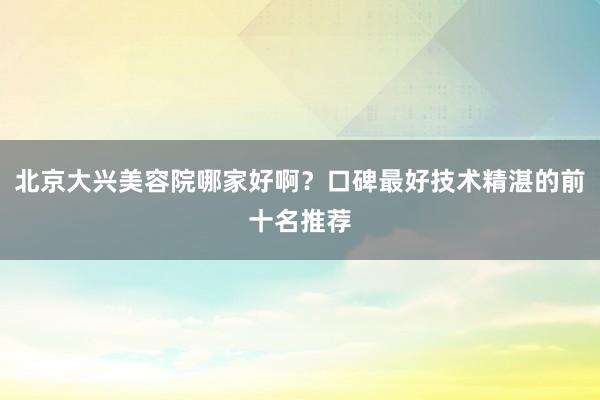 北京大兴美容院哪家好啊？口碑最好技术精湛的前十名推荐