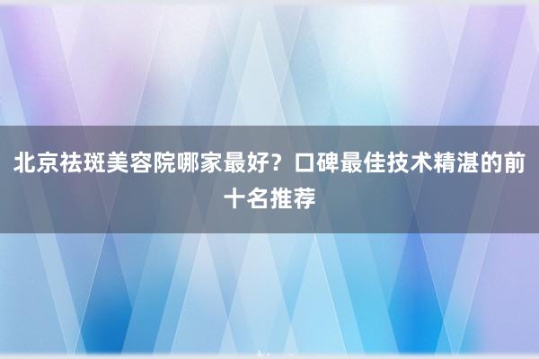 北京祛斑美容院哪家最好？口碑最佳技术精湛的前十名推荐