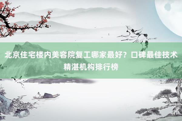 北京住宅楼内美容院复工哪家最好？口碑最佳技术精湛机构排行榜
