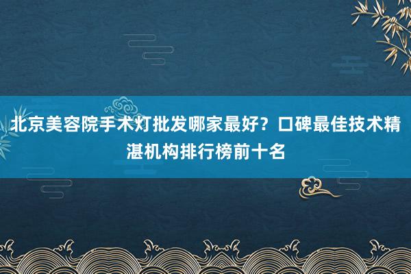 北京美容院手术灯批发哪家最好？口碑最佳技术精湛机构排行榜前十名