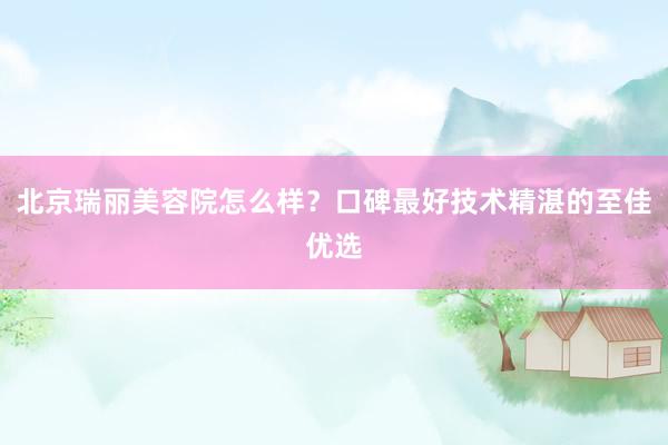北京瑞丽美容院怎么样？口碑最好技术精湛的至佳优选