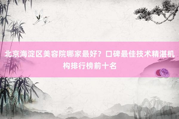 北京海淀区美容院哪家最好？口碑最佳技术精湛机构排行榜前十名