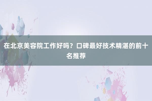 在北京美容院工作好吗？口碑最好技术精湛的前十名推荐
