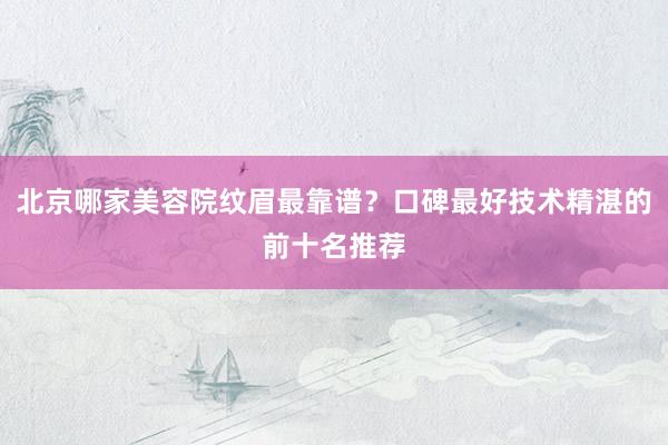 北京哪家美容院纹眉最靠谱？口碑最好技术精湛的前十名推荐