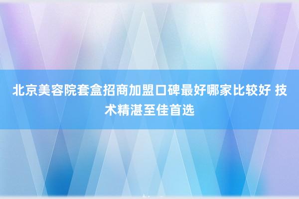 北京美容院套盒招商加盟口碑最好哪家比较好 技术精湛至佳首选