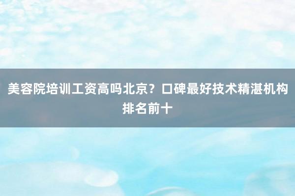 美容院培训工资高吗北京？口碑最好技术精湛机构排名前十