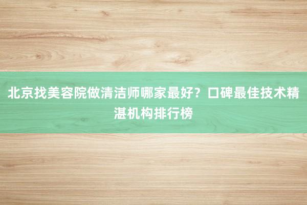 北京找美容院做清洁师哪家最好？口碑最佳技术精湛机构排行榜