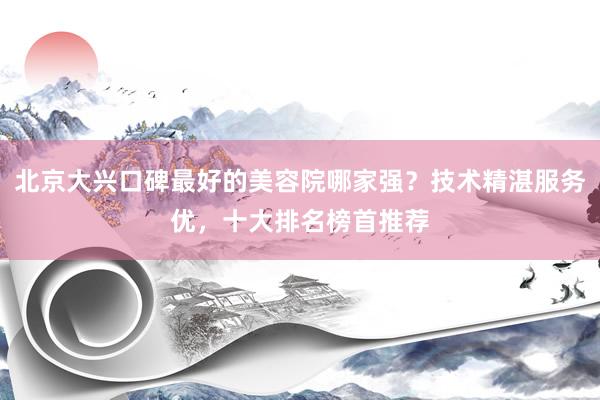 北京大兴口碑最好的美容院哪家强？技术精湛服务优，十大排名榜首推荐