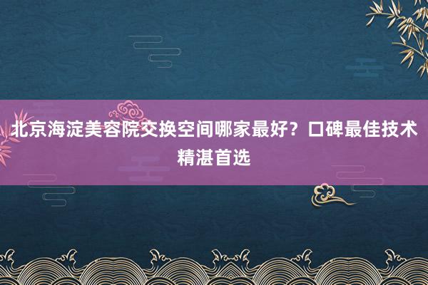 北京海淀美容院交换空间哪家最好？口碑最佳技术精湛首选