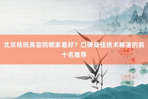 北京祛斑美容院哪家最好？口碑最佳技术精湛的前十名推荐