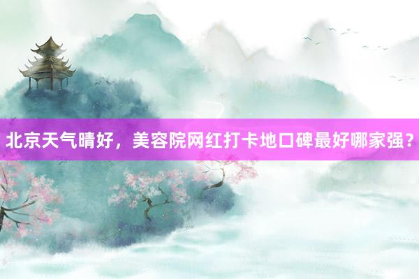 北京天气晴好，美容院网红打卡地口碑最好哪家强？