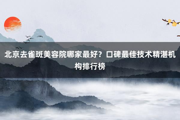 北京去雀斑美容院哪家最好？口碑最佳技术精湛机构排行榜
