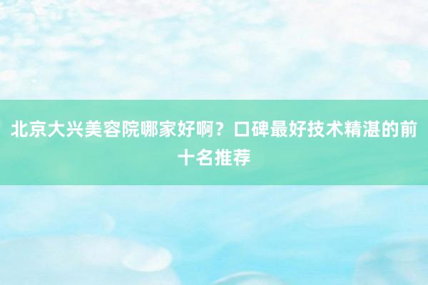北京大兴美容院哪家好啊？口碑最好技术精湛的前十名推荐