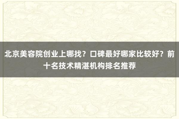 北京美容院创业上哪找？口碑最好哪家比较好？前十名技术精湛机构排名推荐
