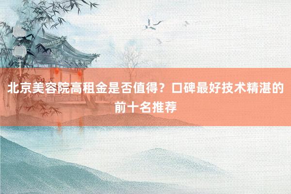 北京美容院高租金是否值得？口碑最好技术精湛的前十名推荐