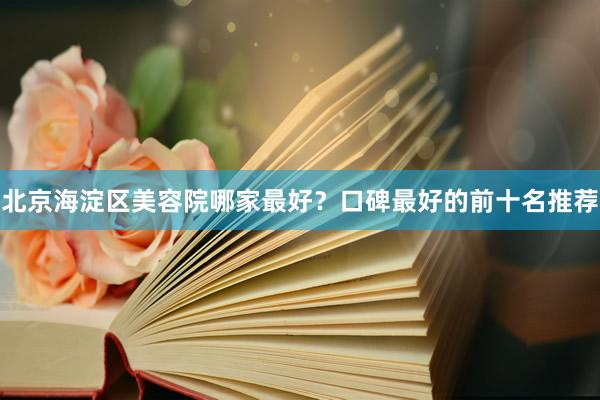 北京海淀区美容院哪家最好？口碑最好的前十名推荐