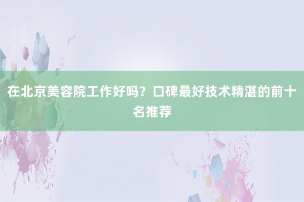 在北京美容院工作好吗？口碑最好技术精湛的前十名推荐
