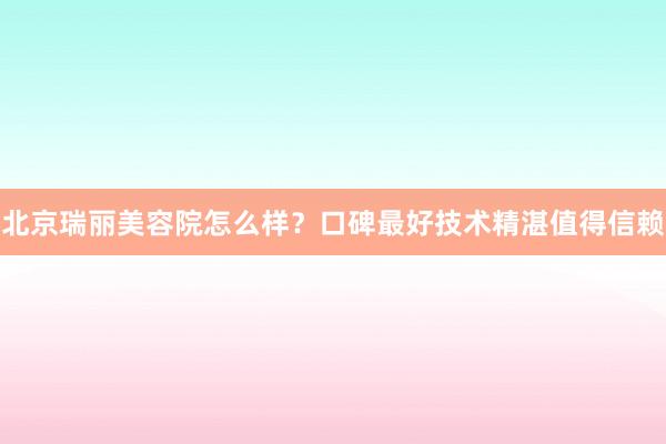 北京瑞丽美容院怎么样？口碑最好技术精湛值得信赖