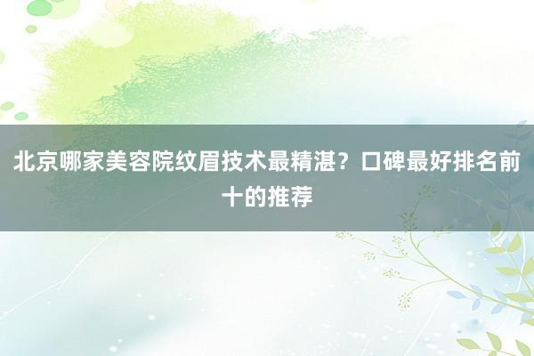 北京哪家美容院纹眉技术最精湛？口碑最好排名前十的推荐