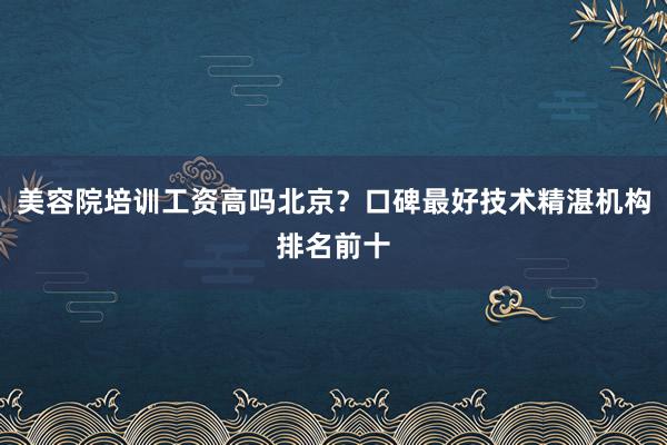 美容院培训工资高吗北京？口碑最好技术精湛机构排名前十